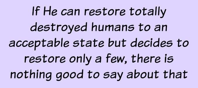 If God can restore totally destroyed humans to an acceptable state but decides to restore only a few, there is nothing good to say about that.
