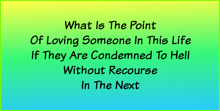 What is the point of loving someone in this life if they are condemned to hell without recourse in the next?